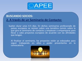 BUSCANDO SOCIOS:
2. A través de un Seminario de Contacto:
 Suelen durar unos 4-5 días. En dichos seminarios profesorado de
   países europeos se reúnen sobre una temática común sobre la
   que gira el seminario de contacto y empiezan a emparejarse para
   llevar a cabo proyectos europeos de acuerdo con las afinidades
   que tengan.

   Al finalizar el seminario, los proyectos están ya esbozados para
   seguir trabajando en ellos y poder presentarlos en la
   convocatoria.
 