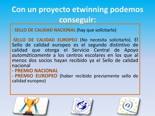 Con un proyecto etwinning podemos
            conseguir:
- SELLO DE CALIDAD NACIONAL (hay que solicitarlo)
-SELLO DE CALIDAD EUROPEO (No necesita solicitarlo). El
Sello de calidad europeo es el segundo distintivo de
calidad que otorga el Servicio Central de Apoyo
automáticamente a los centros escolares en los que al
menos dos socios hayan recibido ya el Sello de calidad
nacional
- PREMIO NACIONAL
- PREMIO EUROPEO (haber recibido previamente sello de
calidad europeo)
 