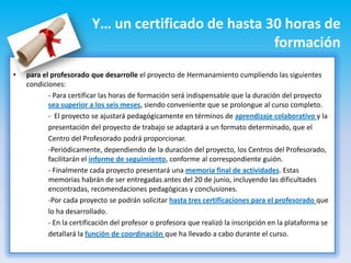 Y… un certificado de hasta 30 horas de
                                                     formación
•   para el profesorado que desarrolle el proyecto de Hermanamiento cumpliendo las siguientes
    condiciones:
           - Para certificar las horas de formación será indispensable que la duración del proyecto
           sea superior a los seis meses, siendo conveniente que se prolongue al curso completo.
           - El proyecto se ajustará pedagógicamente en términos de aprendizaje colaborativo y la
           presentación del proyecto de trabajo se adaptará a un formato determinado, que el
           Centro del Profesorado podrá proporcionar.
           -Periódicamente, dependiendo de la duración del proyecto, los Centros del Profesorado,
           facilitarán el informe de seguimiento, conforme al correspondiente guión.
           - Finalmente cada proyecto presentará una memoria final de actividades. Estas
           memorias habrán de ser entregadas antes del 20 de junio, incluyendo las dificultades
           encontradas, recomendaciones pedagógicas y conclusiones.
           -Por cada proyecto se podrán solicitar hasta tres certificaciones para el profesorado que
           lo ha desarrollado.
           - En la certificación del profesor o profesora que realizó la inscripción en la plataforma se
           detallará la función de coordinación que ha llevado a cabo durante el curso.
 