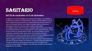 SAGITARIO
Del 23 de noviembre al 21 de diciembre
índice
El sagitario es uno de los signos más positivos del zodiaco. Son versátiles y
les encanta la aventura y lo desconocido. Tienen la mente abierta a nuevas
ideas y experiencias y mantienen un actitud optimista incluso cuando las
cosas se les ponen difíciles. Son fiables, honestas, buenos y sinceros y
dispuestas a luchar por buenas causas cueste lo que cueste.
Los sagitario suelen creer en la ética y les gusta seguir los ritos de la religión,
de un partido político o de una organización. Esto les puede llevarles a tener
ciertas tendencias supersticiosas a veces. Les encanta abarcar nuevos
proyectos y aprender sobre cosas nuevas. Son intuitivos y buenos
organizadores y, aunque son generosos, también son muy cuidadosos, lo que
les convierte en buenos gestores de situaciones y proyectos.
Algunos sagitario tienen un gran genio que puede aparecer ante situaciones
que para los demás carecen de importancia. También pecan de impaciencia
cuando los demás no van al mismo paso que ellos. Son capaces de
sacrificarse para realizar un objetivo. Esto hace que a veces son demasiado
exigentes con los demás.
 