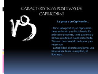 CARACTERISTICAS POSITIVAS DE CAPRICORNILe gusta a un Capricornio...- Por el lado positivo, un capricornio tiene ambición y es disciplinado. Es práctico y prudente, tiene paciencia y hasta es cauteloso cuando hace falta. Tiene un buen sentido de humor y es reservado.- La fiabilidad, el profesionalismo, una base sólida, tener un objetivo, el liderazgo.
