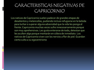 CARACTERISTICAS NEGATIVAS DE CAPRICORNIOLos nativos de Capricornio suelen padecer de grandes etapas de desalientos y melancolías, pudiendo incluso refugiarse en la bebida para luchar o superar alguna adversidad que la vida les ponga al frente. Capricornio muchas veces sufre innecesariamente porque son muy aprehensivos. Les gusta enterarse de todo, detestan que les oculten algo porque montarán en cólera de inmediato. Los nativos de Capricornio viven con los nervios a flor de piel. Guardan cierto culto a su egocentrismo