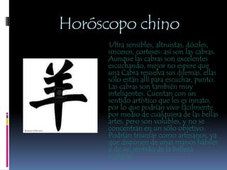 Horóscopo chino     Ultra sensibles, altruistas, dóciles, sinceros, corteses: así son las cabras. Aunque las cabras son excelentes escuchando, mejor no espere que una Cabra resuelva sus dilemas, ellas sólo están allí para escuchar, punto. Las cabras son también muy inteligentes. Cuentan con un sentido artístico que les es innato, por lo que podrían vivir fácilmente por medio de cualquiera de las bellas artes, pero son volubles, y no se concentran en un sólo objetivo. Podrían triunfar como artesanos, ya que disponen de unas manos hábiles y de un sentido de la belleza material. 