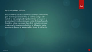 26
a) Los detonadores eléctricos

Los detonadores eléctricos de retardo se utilizan comúnmente
para iniciar hoyos en tronaduras en canteras (aunque este
método se está reemplazado rápidamente por la iniciación no
eléctrica) y en tronaduras de zanjas y otras de pequeña escala.
Cuando se estima o compara el uso de la iniciación eléctrica
respecto de los sistemas no eléctricos, se debe poner mucha
atención en el punto de la exactitud del tiempo de iniciación
 