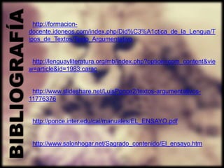 BIBLIOGRAFÍA     http://formacion-
               docente.idoneos.com/index.php/Did%C3%A1ctica_de_la_Lengua/T
               ipos_de_Textos/Texto_Argumentativo


                http://lenguayliteratura.org/mb/index.php?option=com_content&vie
               w=article&id=1983:carac


                http://www.slideshare.net/LuisPonce2/textos-argumentativos-
               11776376


                http://ponce.inter.edu/cai/manuales/EL_ENSAYO.pdf


                http://www.salonhogar.net/Sagrado_contenido/El_ensayo.htm
 