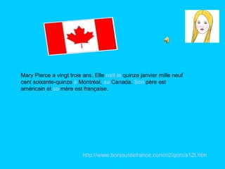 Mary Pierce a vingt trois ans. Elle  naît   le  quinze janvier mille neuf cent soixante-quinze  à  Montréal,  au  Canada.  Son  père est américain et  sa  mère est française.  http:// www.bonjourdefrance.com /n2/ qcm /a12t.htm 