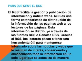 PARA QUE SIRVE EL RSS
El RSS facilita la gestión y publicación de
información y noticia webs. RSS es una
forma estandarizada de distribución de
la información de las páginas web a los
lectores de las páginas. Esta
información se distribuye a través de
las fuentes RSS o Canales RSS. Gracias
al RSS, los lectores pasan a tener una
herramienta útil para mantenerse
informado sobre las noticias y webs que
le resultan de interés, conservando y
almacenando toda la información en un
solo lugar que se actualiza de manera
 