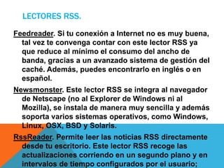LECTORES RSS.
Feedreader. Si tu conexión a Internet no es muy buena,
tal vez te convenga contar con este lector RSS ya
que reduce al mínimo el consumo del ancho de
banda, gracias a un avanzado sistema de gestión del
caché. Además, puedes encontrarlo en inglés o en
español.
Newsmonster. Este lector RSS se integra al navegador
de Netscape (no al Explorer de Windows ni al
Mozilla), se instala de manera muy sencilla y además
soporta varios sistemas operativos, como Windows,
Linux, OSX, BSD y Solaris.
RssReader. Permite leer las noticias RSS directamente
desde tu escritorio. Este lector RSS recoge las
actualizaciones corriendo en un segundo plano y en
intervalos de tiempo configurados por el usuario;
 