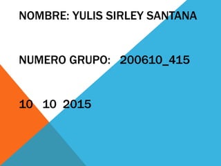 NOMBRE: YULIS SIRLEY SANTANA
NUMERO GRUPO: 200610_415
10 10 2015
 