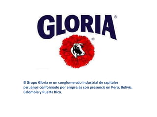 El Grupo Gloria es un conglomerado industrial de capitales
peruanos conformado por empresas con presencia en Perú, Bolivia,
Colombia y Puerto Rico.
 