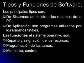 Los principales tipos son: De Sistemas: administran los recursos de la PC. De Aplicación: son programas utilizados por los usuarios finales. Las  funciones  el sistema operativo son: Reparto y asignación de los recursos. Programación de las tareas. Monitoreo, control. Tipos y Funciones de Software. 