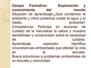 Campo Formativo: Exploración y
conocimiento del mundo
Situación de aprendizaje:¿Qué contamina el
ambiente y cómo podemos cuidar el agua y el
medio ambiente?
Competencia: Participa en acciones de
cuidado de la naturaleza la valora y muestra
sensibilidad y comprensión sobre la necesidad
de cuidarla.
Aprendizaje esperado: Identifica
circunstancias ambientales que afectan la vida
en la escuela.
Busca soluciones a problemas ambientales de
su escuela y comunidad.
 
