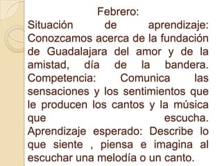 Febrero:
Situación de aprendizaje:
Conozcamos acerca de la fundación
de Guadalajara del amor y de la
amistad, día de la bandera.
Competencia: Comunica las
sensaciones y los sentimientos que
le producen los cantos y la música
que escucha.
Aprendizaje esperado: Describe lo
que siente , piensa e imagina al
escuchar una melodía o un canto.
 
