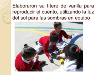 Elaboraron su títere de varilla para
reproducir el cuento, utilizando la luz
del sol para las sombras en equipo
 