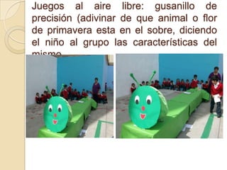 Juegos al aire libre: gusanillo de
precisión (adivinar de que animal o flor
de primavera esta en el sobre, diciendo
el niño al grupo las características del
mismo.
 
