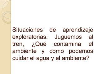 Situaciones de aprendizaje
exploratorias: Juguemos al
tren, ¿Qué contamina el
ambiente y como podemos
cuidar el agua y el ambiente?
 