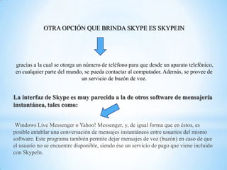 OTRA OPCIÓN QUE BRINDA SKYPE ES SKYPEIN

gracias a la cual se otorga un número de teléfono para que desde un aparato telefónico,
en cualquier parte del mundo, se pueda contactar al computador. Además, se provee de
un servicio de buzón de voz.

La interfaz de Skype es muy parecida a la de otros software de mensajería
instantánea, tales como:
Windows Live Messenger o Yahoo! Messenger, y, de igual forma que en éstos, es
posible entablar una conversación de mensajes instantáneos entre usuarios del mismo
software. Este programa también permite dejar mensajes de voz (buzón) en caso de que
el usuario no se encuentre disponible, siendo ése un servicio de pago que viene incluido
con SkypeIn.

 