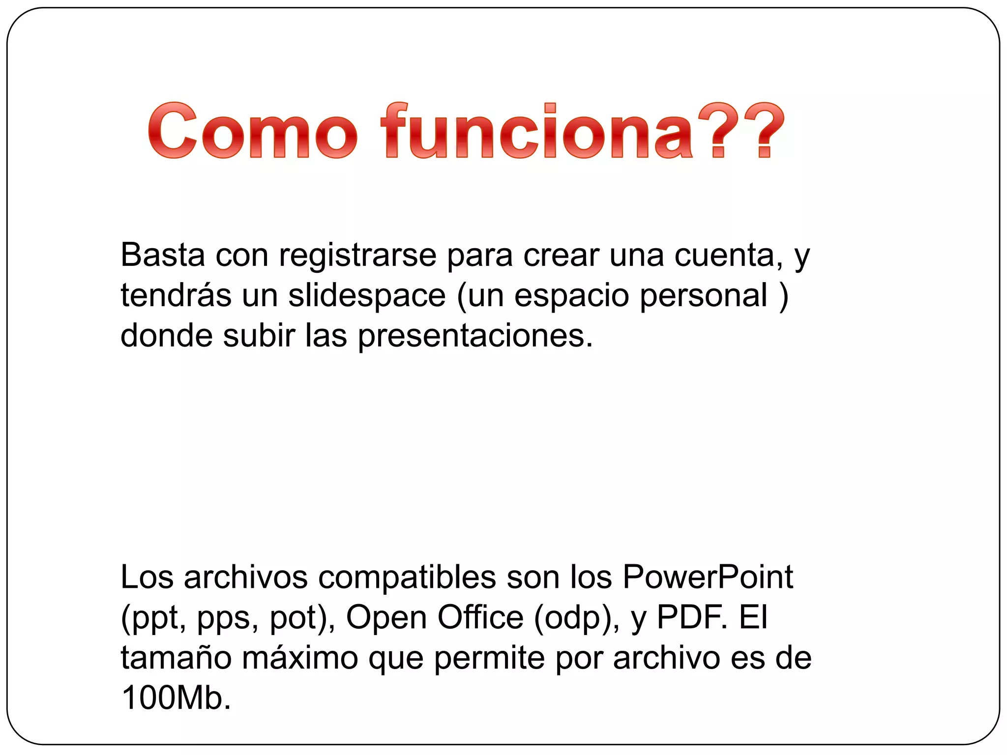 Basta con registrarse para crear una cuenta, y
tendrás un slidespace (un espacio personal )
donde subir las presentaciones.




Los archivos compatibles son los PowerPoint
(ppt, pps, pot), Open Office (odp), y PDF. El
tamaño máximo que permite por archivo es de
100Mb.
 