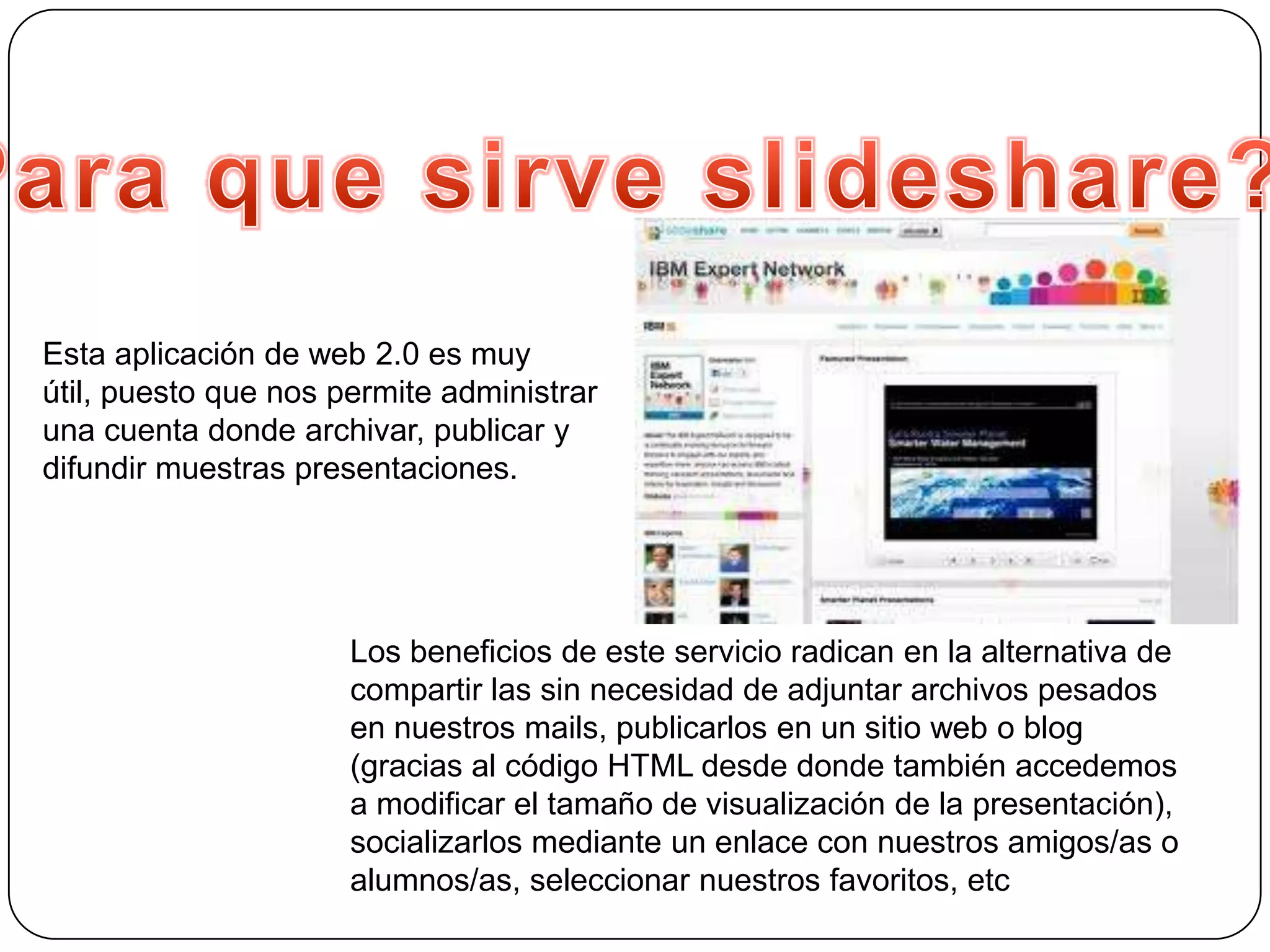 Esta aplicación de web 2.0 es muy
útil, puesto que nos permite administrar
una cuenta donde archivar, publicar y
difundir muestras presentaciones.




                      Los beneficios de este servicio radican en la alternativa de
                      compartir las sin necesidad de adjuntar archivos pesados
                      en nuestros mails, publicarlos en un sitio web o blog
                      (gracias al código HTML desde donde también accedemos
                      a modificar el tamaño de visualización de la presentación),
                      socializarlos mediante un enlace con nuestros amigos/as o
                      alumnos/as, seleccionar nuestros favoritos, etc
 