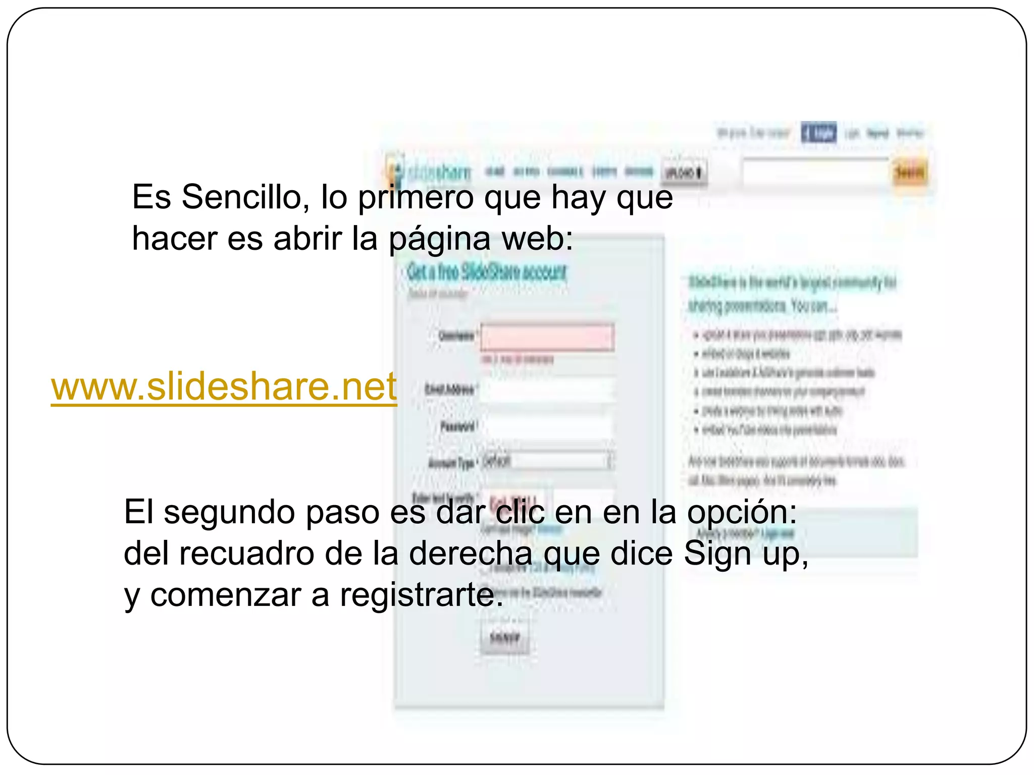 Es Sencillo, lo primero que hay que
    hacer es abrir la página web:



www.slideshare.net


   El segundo paso es dar clic en en la opción:
   del recuadro de la derecha que dice Sign up,
   y comenzar a registrarte.
 