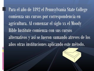 Para el año de 1892 el Pennsylvania State College
comienza sus cursos por correspondencia en
agricultura. Al comenzar el siglo xx el Moody
Bible Institute comienza con sus cursos
alternativos y así se fueron sumando atreves de los
años otras instituciones aplicando este método.
 