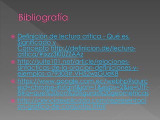  Definición de lectura crítica - Qué es, 
Significado y 
Concepto http://definicion.de/lectura-critica/# 
ixzz3KlUZZAAz 
 http://suite101.net/article/relaciones-sintacticas- 
de-la-oracion-definiciones-y-ejemplos- 
a79303#.VH52wzGUeK8 
 https://www.google.com.ec/webhp?sourc 
eid=chrome-instant&ion=1&espv=2&ie=UTF- 
8#q=que%20son%20figuras%20geometricas 
 http://cienciaexplicada.com/representaci 
on-grafica-de-conjuntos.html 
