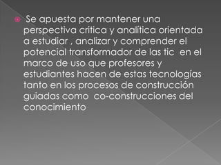  Se apuesta por mantener una perspectiva critica y analítica orientada a estudiar , analizar y comprender el potencial transformador de las tic  en el marco de uso que profesores y estudiantes hacen de estas tecnologías  tanto en los procesos de construcción guiadas como  co-construcciones del conocimiento