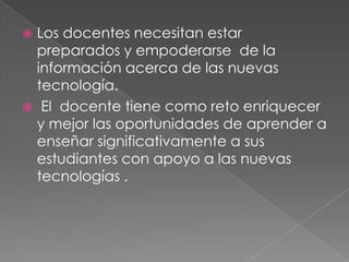 Los docentes necesitan estar preparados y empoderarse  de la información acerca de las nuevas tecnología. El  docente tiene como reto enriquecer y mejor las oportunidades de aprender a enseñar significativamente a sus estudiantes con apoyo a las nuevas tecnologías .