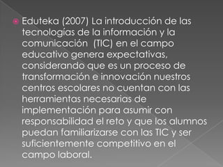 Eduteka (2007) La introducción de las tecnologías de la información y la comunicación  (TIC) en el campo educativo genera expectativas, considerando que es un proceso de transformación e innovación nuestros centros escolares no cuentan con las herramientas necesarias de implementación para asumir con responsabilidad el reto y que los alumnos puedan familiarizarse con las TIC y ser suficientemente competitivo en el campo laboral.