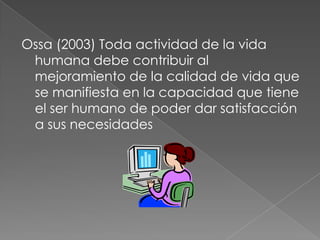 Ossa(2003) Toda actividad de la vida humana debe contribuir al mejoramiento de la calidad de vida que se manifiesta en la capacidad que tiene el ser humano de poder dar satisfacción a sus necesidades