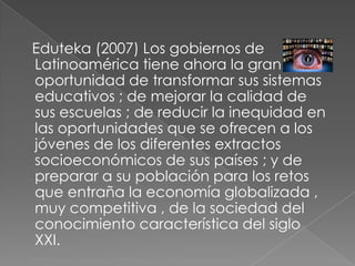 Eduteka(2007) Los gobiernos de Latinoamérica tiene ahora la gran oportunidad de transformar sus sistemas educativos ; de mejorar la calidad de sus escuelas ; de reducir la inequidad en las oportunidades que se ofrecen a los jóvenes de los diferentes extractos socioeconómicos de sus países ; y de preparar a su población para los retos que entraña la economía globalizada , muy competitiva , de la sociedad del conocimiento característica del siglo XXI.