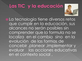 Las TIC  y la educación La tecnología tiene diversos retos que cumplir en la educación, sus alcancesno serán posibles sin comprender que la formula no se localiza  en el cambiosino  en la evolución  de las formas de concebir ,planear ,implementar y evaluarlas acciones educativas  en el contexto social ,