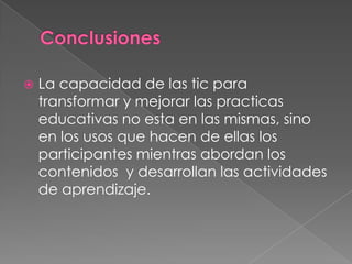 Conclusiones La capacidad de las tic para transformar y mejorar las practicas educativas no esta en las mismas, sino en los usos que hacen de ellas los participantes mientras abordan los contenidos  y desarrollan las actividades de aprendizaje.
