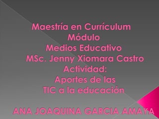  Maestría en Currículum  MóduloMedios EducativoMSc. Jenny XiomaraCastro Actividad:Aportes de las TIC a la educación ANA JOAQUINA GARCIA AMAYA 