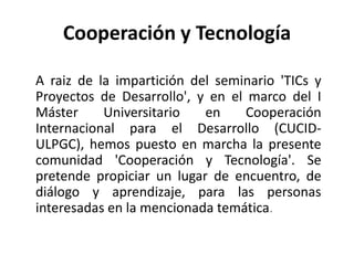 Cooperación y TecnologíaA raiz de la impartición del seminario 'TICs y Proyectos de Desarrollo', y en el marco del I Máster Universitario en Cooperación Internacional para el Desarrollo (CUCID-ULPGC), hemos puesto en marcha la presente comunidad 'Cooperación y Tecnología'. Se pretende propiciar un lugar de encuentro, de diálogo y aprendizaje, para las personas interesadas en la mencionada temática.