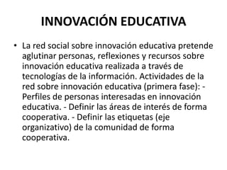 INNOVACIÓN EDUCATIVALa red social sobre innovación educativa pretende aglutinar personas, reflexiones y recursos sobre innovación educativa realizada a través de tecnologías de la información. Actividades de la red sobre innovación educativa (primera fase): - Perfiles de personas interesadas en innovación educativa. - Definir las áreas de interés de forma cooperativa. - Definir las etiquetas (eje organizativo) de la comunidad de forma cooperativa.