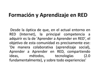 Formación y Aprendizaje en RED     Desde la óptica de que, en el actual entorno en RED (Internet), la principal competencia a adquirir es la de 'Aprender a Aprender en RED', el objetivo de esta comunidad es precisamente ese: 'De manera colaborativa (aprendizaje social), Aprender a Aprender en RED, compartiendo ideas, métodos, tecnologías (2.0 fundamentalmente), y sobre todo experiencias'