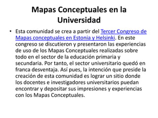 Mapas Conceptuales en la UniversidadEsta comunidad se crea a partir del Tercer Congreso de Mapas conceptuales en Estonia y Helsinki. En este congreso se discutieron y presentaron las experiencias de uso de los Mapas Conceptuales realizadas sobre todo en el sector de la educación primaria y secundaria. Por tanto, el sector universitario quedó en franca desventaja. Así pues, la intención que preside la creación de esta comunidad es lograr un sitio donde los docentes e investigadores universitarios puedan encontrar y depositar sus impresiones y experiencias con los Mapas Conceptuales.