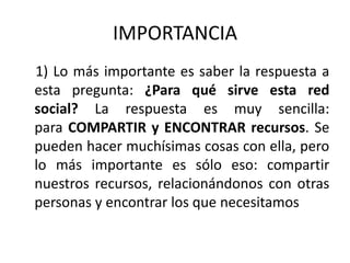 IMPORTANCIA    1) Lo más importante es saber la respuesta a esta pregunta: ¿Para qué sirve esta red social? La respuesta es muy sencilla: para COMPARTIR y ENCONTRAR recursos. Se pueden hacer muchísimas cosas con ella, pero lo más importante es sólo eso: compartir nuestros recursos, relacionándonos con otras personas y encontrar los que necesitamos
