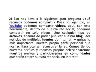     2) Eso nos lleva a la siguiente gran pregunta ¿qué recursos podemos compartir? Pues por ejemplo, en YouTube podemos compartir vídeos, aquí, con esta herramienta, dentro de nuestra red social, podemos compartir no sólo vídeos, sino cualquier tipo de archivos, además de poder publicar nuestro blog, leer noticias de múltiples fuentes de internet  y quizás lo más importante: nuestro propio perfil personal que nos facilitará localizar recursos en la red. Compartiendo nuestros perfiles y recursos propios seleccionaremos nuestros amigos y participaremos en comunidades que harán crecer nuestra red social en Internet