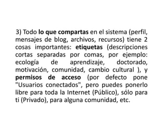     3) Todo lo que compartas en el sistema (perfil, mensajes de blog, archivos, recursos) tiene 2 cosas importantes: etiquetas (descripciones cortas separadas por comas, por ejemplo: ecología de aprendizaje, doctorado, motivación, comunidad, cambio cultural ), y permisos de acceso (por defecto pone "Usuarios conectados", pero puedes ponerlo libre para toda la Internet (Público), sólo para ti (Privado), para alguna comunidad, etc.