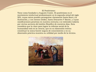 El Positivismo:
Tiene como fundador a Augusto Comte. El positivismo es el
movimiento intelectual predominante en la segunda mitad del siglo
XIX, cuyas raíces pueden perseguirse claramente hasta Kant y la
Ilustración, y con menos nitidez, hasta Descartes Y Bacón, y cuyas
ramificaciones penetran en nuestra centuria y se extienden todavía
por ciertos sectores del ámbito filosófico de nuestros días. Esta
considera que la clave para lograr la reforma social de la
humanidad está en la ciencia, que en su dimensión teórica
constituye la única fuente segura de conocimiento y en su
dimensión práctica muestra su utilidad por medio de la técnica.
 