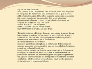 Ley de los tres Estadios:
Para Comte. TODO atravesaba tres estadios; cada uno implicaba
la búsqueda del hombre de una explicación de lo que le rodea.
a)El estadio teológico: El hombre busca la naturaleza esencial de
las cosas, su origen y su propósito. Son seres o fuerzas
sobrenaturales las que crean y regulan los fenómenos y les
asignan su propósito. Hay tres tipos:
I)FETICHISMO: Culto a objetos.
II)POLITEISMO: Culto a varios dioses.
III)MONOTEISMO: Culto a un solo Dios.
*Estadio teológico o Ficticio. Es aquel que en que la mente busca
las causas y principios de las cosas; lo mas profundo, lejano e
inasequible. Este estado, en el que predomina la imaginación,
corresponde a la infancia de la Humanidad.
*Estadio metafísico o abstracto.
Es aquel que intenta el explicar la naturaleza de los seres sin
recurrir a agentes sobrenaturales, sino en identidades abstractas,
especie de pubertad histórica.
La metafísica trata de explicar la naturaleza íntima de los seres,
el origen y el destino de todas las cosas, el modo esencial de
producción de todos los fenómenos; pero en lugar de operar con
los agentes sobrenaturales, los reemplaza cada vez más por esas
entidades o abstracciones personificadas cuyo uso ha permitido
designarla con el término ontología.
 