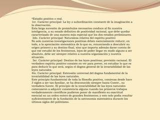 *Estadio positivo o real.
1er. Carácter principal: La ley o subordinación constante de la imaginación a
la observación.
Esta larga sucesión de preámbulos necesarios conduce al fin nuestra
inteligencia, a su estado definitivo de positividad racional, que debe quedar
caracterizado de una manera más especial que los dos estados preliminares.
2do. Carácter principal: Naturaleza relativa del espíritu positivo
No solo nuestras investigaciones positivas deben esencialmente reducir, en
todo, a la apreciación sistemática de lo que es, renunciando a descubrir su
origen primero y su destino final, sino que importa además darse cuenta de
que ese estudio de los fenómenos, lejos de poder llegar en modo alguno a ser
absoluto, debe ser siempre relativo a nuestra organización y nuestra
situación.
3er. Carácter principal: Destino de las leyes positivas; previsión racional. El
verdadero espíritu positivo consiste en ver para prever, en estudiar lo que es
para deducir lo que será, según el dogma general de la invariabilidad de las
leyes naturales.
4to. Carácter principal: Extensión universal del dogma fundamental de la
invariabilidad de las leyes naturales.
Este principio fundamental de toda la filosofía positiva, comienza desde hace
3 siglos a ser tan familiar, se ha desconocido siempre hasta Comte., su
verdadera fuente. El principio de la invariabilidad de las leyes naturales
comenzaron a adquirir consistencia alguna cuando los primeros trabajos
verdaderamente científicos pudieron poner de manifiesto su exactitud
esencial en un orden entero de grandes fenómenos; y esto solo podía resultar
suficientemente de la fundación de la astronomía matemática durante los
últimos siglos del politeísmo.
 
