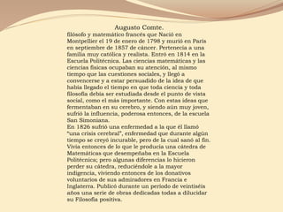 Augusto Comte.
filósofo y matemático francés que Nació en
Montpellier el 19 de enero de 1798 y murió en París
en septiembre de 1857 de cáncer. Pertenecía a una
familia muy católica y realista. Entró en 1814 en la
Escuela Politécnica. Las ciencias matemáticas y las
ciencias físicas ocupaban su atención, al mismo
tiempo que las cuestiones sociales, y llegó a
convencerse y a estar persuadido de la idea de que
había llegado el tiempo en que toda ciencia y toda
filosofía debía ser estudiada desde el punto de vista
social, como el más importante. Con estas ideas que
fermentaban en su cerebro, y siendo aún muy joven,
sufrió la influencia, poderosa entonces, de la escuela
San Simoniana.
En 1826 sufrió una enfermedad a la que él llamó
“una crisis cerebral”, enfermedad que durante algún
tiempo se creyó incurable, pero de la cual sanó al fin.
Vivía entonces de lo que le producía una cátedra de
Matemáticas que desempeñaba en la Escuela
Politécnica; pero algunas diferencias lo hicieron
perder su cátedra, reduciéndole a la mayor
indigencia, viviendo entonces de los donativos
voluntarios de sus admiradores en Francia e
Inglaterra. Publicó durante un período de veintiséis
años una serie de obras dedicadas todas a dilucidar
su Filosofía positiva.
 