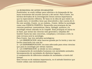 LA BUSQUEDA DE LEYES INVARIANTES
Positivismo: se suele utilizar para referirse a la búsqueda de las
leyes invariantes del mundo natural y del social. Para Comte. los
hechos derivados de la investigación tienen menos importancia
que la especulación reflexiva. Se basa en la idea de que existe un
mundo real y el científico tiene que descubrirlo y dar cuenta de el.
En este sentido, Comte. es un realista., Comte. define la sociología
como una CIENCIA POSITIVA. Desarrolla una jerarquía de las
ciencias positivas: matemáticas, física, biología, química y la
sociología estará ubicada en la cúspide. Esta jerarquía se inicia en
la base, que serian las ciencias más generales y alejadas del
hombre hasta las más concretas, complejas y cercanas a este; la
más cercana será la sociología.
Para Comte. hay tres métodos sociológicos:
1.- LA OBSERVACION: debe hacerse guiada por la teoría y una vez
hecha conectarla con una ley.
2.- LA EXPERIMENTACION: era mas adecuada para otras ciencias
que para la sociología por obvias razones.
3.- LA COMPARACION: se divide en tres subtipos:
a) comparación de sociedades humanas con sociedades animales.
b)comparación de sociedades de distintos lugares.
c) comparación de diferentes estadios de sociedades a través del
tiempo.
Esta tercera es de máxima importancia, es el método histórico que
Comte utilizo casi exclusivamente.
 