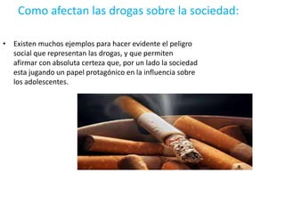 Como afectan las drogas sobre la sociedad:
• Existen muchos ejemplos para hacer evidente el peligro
social que representan las drogas, y que permiten
afirmar con absoluta certeza que, por un lado la sociedad
esta jugando un papel protagónico en la influencia sobre
los adolescentes.
 