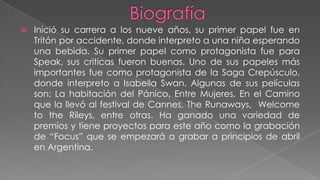    Inició su carrera a los nueve años, su primer papel fue en
    Tritón por accidente, donde interpreto a una niña esperando
    una bebida. Su primer papel como protagonista fue para
    Speak, sus criticas fueron buenas. Uno de sus papeles más
    importantes fue como protagonista de la Saga Crepúsculo,
    donde interpreto a Isabella Swan. Algunas de sus películas
    son: La habitación del Pánico, Entre Mujeres, En el Camino
    que la llevó al festival de Cannes, The Runaways, Welcome
    to the Rileys, entre otras. Ha ganado una variedad de
    premios y tiene proyectos para este año como la grabación
    de “Focus” que se empezará a grabar a principios de abril
    en Argentina.
 