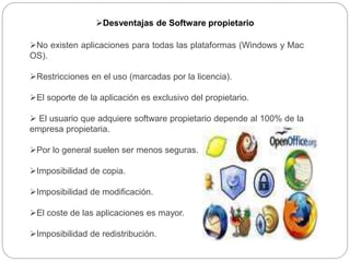 Desventajas de Software propietario
No existen aplicaciones para todas las plataformas (Windows y Mac
OS).
Restricciones en el uso (marcadas por la licencia).
El soporte de la aplicación es exclusivo del propietario.
 El usuario que adquiere software propietario depende al 100% de la
empresa propietaria.
Por lo general suelen ser menos seguras.
Imposibilidad de copia.
Imposibilidad de modificación.
El coste de las aplicaciones es mayor.
Imposibilidad de redistribución.
 