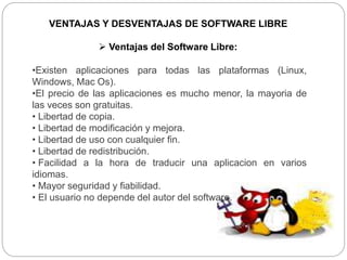 VENTAJAS Y DESVENTAJAS DE SOFTWARE LIBRE
 Ventajas del Software Libre:
•Existen aplicaciones para todas las plataformas (Linux,
Windows, Mac Os).
•El precio de las aplicaciones es mucho menor, la mayoria de
las veces son gratuitas.
• Libertad de copia.
• Libertad de modificación y mejora.
• Libertad de uso con cualquier fin.
• Libertad de redistribución.
• Facilidad a la hora de traducir una aplicacion en varios
idiomas.
• Mayor seguridad y fiabilidad.
• El usuario no depende del autor del software.
 